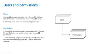 © Microsoft Corporation
Users
Cosmos DB users are associated with a Cosmos DB database.
Each database can contain zero or more Cosmos DB users.
Functionally, Users serve as a container for permissions.
Permissions
A Cosmos DB permission resource is associated with a Cosmos
DB user. Each user may contain zero or more Cosmos DB
permissions.
A permission resource provides access to a security token that
the user needs when trying to access a specific application
resource.
Users and permissions
Database
Database
Users
Database
Database
Permissions
 