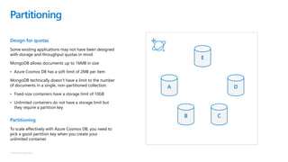 © Microsoft Corporation
Design for quotas
Some existing applications may not have been designed
with storage and throughput quotas in mind:
MongoDB allows documents up to 16MB in size
• Azure Cosmos DB has a soft-limit of 2MB per item
MongoDB technically doesn’t have a limit to the number
of documents in a single, non-partitioned collection.
• Fixed-size containers have a storage limit of 10GB
• Unlimited containers do not have a storage limit but
they require a partition key
Partitioning
To scale effectively with Azure Cosmos DB, you need to
pick a good partition key when you create your
unlimited container.
Partitioning
A
B C
D
E
 