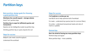 © Microsoft Corporation
Best practices: design goals for choosing
a good partition key
Distribute the overall request + storage volume
Avoid “hot” partition keys
Partition Key is scope for [efficient] queries and
transactions
Queries can be intelligently routed via partition key
Omitting partition key on query requires fan-out
Steps for success
Ballpark scale needs (size/throughput)
Understand the workload
Partition keys
Steps for success
# of reads/sec vs writes per sec
Use 80/20 rule to help optimize bulk of workload
For reads – understand top queries (look for common filters)
For writes – understand transactional needs and ratio of
inserts vs updates
General tips
Don’t be afraid of having too many partition keys
Partitions keys are logical
More partition keys more scalability
 