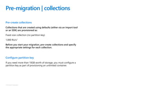 © Microsoft Corporation
Pre-create collections
Collections that are created using defaults (either via an import tool
or an SDK) are provisioned as:
Fixed-size collection (no partition key)
1,000 RU/s1
Before you start your migration, pre-create collections and specify
the appropriate settings for each collection.
Configure partition key
If you need more than 10GB worth of storage, you must configure a
partition key as part of provisioning an unlimited container.
Pre-migration | collections
 