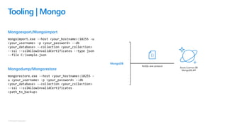 © Microsoft Corporation
Mongoexport/Mongoimport
mongoimport.exe --host <your_hostname>:10255 -u
<your_username> -p <your_password> --db
<your_database> --collection <your_collection>
--ssl --sslAllowInvalidCertificates --type json
--file C:sample.json
Mongodump/Mongorestore
mongorestore.exe --host <your_hostname>:10255 -
u <your_username> -p <your_password> --db
<your_database> --collection <your_collection>
--ssl --sslAllowInvalidCertificates
<path_to_backup>
Tooling | Mongo
NoSQL wire protocol
Azure Cosmos DB
MongoDB API
MongoDB
 