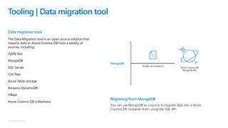 © Microsoft Corporation
Data migration tool
The Data Migration tool is an open source solution that
imports data to Azure Cosmos DB from a variety of
sources, including:
JSON files
MongoDB
SQL Server
CSV files
Azure Table storage
Amazon DynamoDB
HBase
Azure Cosmos DB collections
Tooling | Data migration tool
Migrating from MongoDB
You can use MongoDB as a source to migrate data into a Azure
Cosmos DB container that’s using the SQL API.
NoSQL wire protocol
Azure Cosmos DB
MongoDB API
MongoDB
 