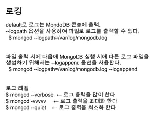 로깅
default로 로그는 MondoDB 콘솔에 출력.
--logpath 옵션을 사용하여 파일로 로그를 출력할 수 있다.
$ mongod --logpath=/var/log/mongodb.log

파일 출력 시에 다음에 MongoDB 실행 시에 다른 로그 파일을
생성하기 위해서는 --logappend 옵션을 사용한다.
$ mongod --logpath=/var/log/mongodb.log --logappend
로그 레벨
$ mongod --verbose ← 로그 출력을 많이 한다
$ mongod -vvvvv ← 로그 출력을 최대화 한다
$ mongod --quiet ← 로그 출력을 최소화 한다

 