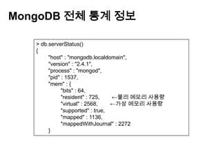 MongoDB 전체 통계 정보
> db.serverStatus()
{
"host" : "mongodb.localdomain",
"version" : "2.4.1",
"process" : "mongod",
"pid" : 1537,
"mem" : {
"bits" : 64,
"resident" : 725,
←물리 메모리 사용량
"virtual" : 2568,
←가상 메모리 사용량
"supported" : true,
"mapped" : 1136,
"mappedWithJournal" : 2272
}

 
