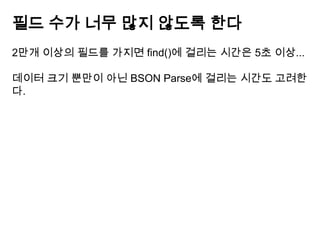 필드 수가 너무 많지 않도록 한다
2만개 이상의 필드를 가지면 find()에 걸리는 시간은 5초 이상...
데이터 크기 뿐만이 아닌 BSON Parse에 걸리는 시간도 고려한
다.

 