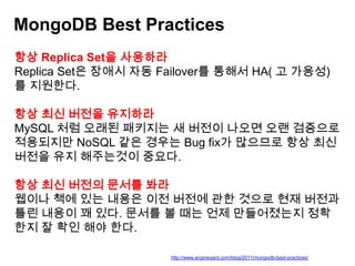 MongoDB Best Practices
항상 Replica Set을 사용하라
Replica Set은 장애시 자동 Failover를 통해서 HA( 고 가용성)
를 지원한다.
항상 최신 버전을 유지하라
MySQL 처럼 오래된 패키지는 새 버전이 나오면 오랜 검증으로
적용되지만 NoSQL 같은 경우는 Bug fix가 많으므로 항상 최신
버전을 유지 해주는것이 중요다.
항상 최신 버전의 문서를 봐라
웹이나 책에 있는 내용은 이전 버전에 관한 것으로 현재 버전과
틀린 내용이 꽤 있다. 문서를 볼 때는 언제 만들어졌는지 정확
한지 잘 확인 해야 한다.
http://www.engineyard.com/blog/2011/mongodb-best-practices/

 