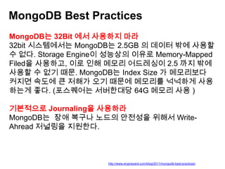MongoDB Best Practices
MongoDB는 32Bit 에서 사용하지 마라
32bit 시스템에서는 MongoDB는 2.5GB 의 데이터 밖에 사용할
수 없다. Storage Engine이 성능상의 이유로 Memory-Mapped
Filed을 사용하고, 이로 인해 메모리 어드레싱이 2.5 까지 밖에
사용할 수 없기 때문. MongoDB는 Index Size 가 메모리보다
커지면 속도에 큰 저해가 오기 때문에 메모리를 넉넉하게 사용
하는게 좋다. (포스퀘어는 서버한대당 64G 메모리 사용 )
기본적으로 Journaling을 사용하라
MongoDB는 장애 복구나 노드의 안전성을 위해서 WriteAhread 저널링을 지원한다.

http://www.engineyard.com/blog/2011/mongodb-best-practices/

 