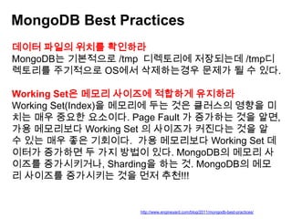MongoDB Best Practices
데이터 파일의 위치를 확인하라
MongoDB는 기본적으로 /tmp 디렉토리에 저장되는데 /tmp디
렉토리를 주기적으로 OS에서 삭제하는경우 문제가 될 수 있다.
Working Set은 메모리 사이즈에 적합하게 유지하라
Working Set(Index)을 메모리에 두는 것은 클러스의 영향을 미
치는 매우 중요한 요소이다. Page Fault 가 증가하는 것을 알면,
가용 메모리보다 Working Set 의 사이즈가 커진다는 것을 알
수 있는 매우 좋은 기회이다. 가용 메모리보다 Working Set 데
이터가 증가하면 두 가지 방법이 있다. MongoDB의 메모리 사
이즈를 증가시키거나, Sharding을 하는 것. MongoDB의 메모
리 사이즈를 증가시키는 것을 먼저 추천!!!

http://www.engineyard.com/blog/2011/mongodb-best-practices/

 