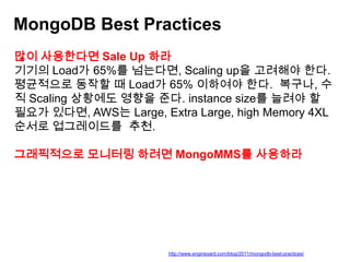 MongoDB Best Practices
많이 사용한다면 Sale Up 하라
기기의 Load가 65%를 넘는다면, Scaling up을 고려해야 한다.
평균적으로 동작할 때 Load가 65% 이하여야 한다. 복구나, 수
직 Scaling 상황에도 영향을 준다. instance size를 늘려야 할
필요가 있다면, AWS는 Large, Extra Large, high Memory 4XL
순서로 업그레이드를 추천.

그래픽적으로 모니터링 하려면 MongoMMS를 사용하라

http://www.engineyard.com/blog/2011/mongodb-best-practices/

 