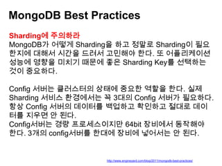 MongoDB Best Practices
Sharding에 주의하라
MongoDB가 어떻게 Sharding을 하고 정말로 Sharding이 필요
한지에 대해서 시간을 드려서 고민해야 한다. 또 어플리케이션
성능에 영향을 미치기 때문에 좋은 Sharding Key를 선택하는
것이 중요하다.
Config 서버는 클러스터의 상태에 중요한 역할을 한다. 실제
Sharding 서비스 환경에서는 꼭 3대의 Config 서버가 필요하다.
항상 Config 서버의 데이터를 백업하고 확인하고 절대로 데이
터를 지우면 안 된다.
Config서버는 경량 프로세스이지만 64bit 장비에서 동작해야
한다. 3개의 config서버를 한대에 장비에 넣어서는 안 된다.

http://www.engineyard.com/blog/2011/mongodb-best-practices/

 