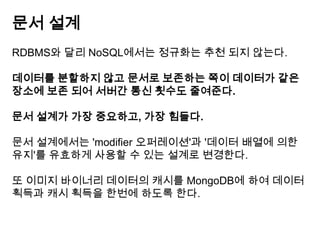 문서 설계
RDBMS와 달리 NoSQL에서는 정규화는 추천 되지 않는다.
데이터를 분할하지 않고 문서로 보존하는 쪽이 데이터가 같은
장소에 보존 되어 서버간 통신 횟수도 줄여준다.
문서 설계가 가장 중요하고, 가장 힘들다.
문서 설계에서는 'modifier 오퍼레이션'과 '데이터 배열에 의한
유지'를 유효하게 사용할 수 있는 설계로 변경한다.
또 이미지 바이너리 데이터의 캐시를 MongoDB에 하여 데이터
획득과 캐시 획득을 한번에 하도록 한다.

 