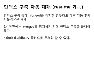 인덱스 구축 자동 재개 (resume 기능)
인덱스 구축 중에 mongod를 정지한 경우라도 다음 기동 후에
자동적으로 재개.
2.4 이전에는 mongod를 정지하기 전에 인덱스 구축을 끝내야
했다.

noIndexBuildRetry 옵션으로 무효화 할 수 있다.

 