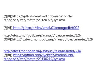 (일어)https://github.com/syokenz/marunouchimongodb/tree/master/20120926/syokenz
(일어) http://gihyo.jp/dev/serial/01/mongodb/0002
http://docs.mongodb.org/manual/release-notes/2.2/
(일어)http://jp.docs.mongodb.org/manual/release-notes/2.2/
http://docs.mongodb.org/manual/release-notes/2.4/
(일어) https://github.com/syokenz/marunouchimongodb/tree/master/20130219/syokenz

 