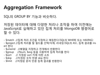 Aggregation Framework
SQL의 GROUP BY 기능과 비슷하다.
저장된 데이터에 대해 다양한 처리나 조작을 하여 이전에는
JavaScript로 실해하고 있던 집계 처리를 MongoDB 명령어로
할 수 있다.
- $match //집계 처리 조건을 지정하고 매칭한다（SQL의 WHERE 또는 HAVING）
- $project //집계 처리를 할 필드를 선택/삭제, 리네임（SQL의 AS）, 집계 결과를 ins
ert 한다
- $unwind //배열을 지정하고 전개해서 반환한다
- $group //$sum, $avg 등을 사용하여 집계 처리를 한다
- $sort
// 지정된 sort 키에 의한 소트
- $skip
//지정된 숫자 만큼 skip 한다
- $limit //지정된 문자 만큼 집계 결과를 반환한다

 