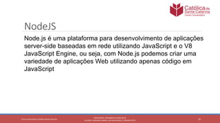10
PROFESSOR: LEONARDO VITAZIK NETO
ALUNOS: DJIOVANI CABRAL LUIS MACHADO E, OSMAR PETRY
Cetro Universitário Católica Santa Catarina
NodeJS
Node.js é uma plataforma para desenvolvimento de aplicações
server-side baseadas em rede utilizando JavaScript e o V8
JavaScript Engine, ou seja, com Node.js podemos criar uma
variedade de aplicações Web utilizando apenas código em
JavaScript
 