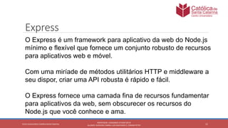 11
PROFESSOR: LEONARDO VITAZIK NETO
ALUNOS: DJIOVANI CABRAL LUIS MACHADO E, OSMAR PETRY
Cetro Universitário Católica Santa Catarina
Express
O Express é um framework para aplicativo da web do Node.js
mínimo e flexível que fornece um conjunto robusto de recursos
para aplicativos web e móvel.
Com uma miríade de métodos utilitários HTTP e middleware a
seu dispor, criar uma API robusta é rápido e fácil.
O Express fornece uma camada fina de recursos fundamentar
para aplicativos da web, sem obscurecer os recursos do
Node.js que você conhece e ama.
 