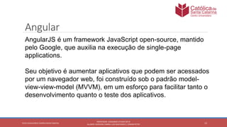 12
PROFESSOR: LEONARDO VITAZIK NETO
ALUNOS: DJIOVANI CABRAL LUIS MACHADO E, OSMAR PETRY
Cetro Universitário Católica Santa Catarina
Angular
AngularJS é um framework JavaScript open-source, mantido
pelo Google, que auxilia na execução de single-page
applications.
Seu objetivo é aumentar aplicativos que podem ser acessados
por um navegador web, foi construído sob o padrão model-
view-view-model (MVVM), em um esforço para facilitar tanto o
desenvolvimento quanto o teste dos aplicativos.
 