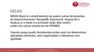 13
PROFESSOR: LEONARDO VITAZIK NETO
ALUNOS: DJIOVANI CABRAL LUIS MACHADO E, OSMAR PETRY
Cetro Universitário Católica Santa Catarina
MEAN
MEAN Stack é o empilhamento de quatro outras ferramentas
de desenvolvimento: MongoDB, ExpressJS, AngularJS e
Node.js (e o Node é a principal razão dele existir) -
então nós vamos chama-los de PRIMES.
Usando essas quatro ferramentas juntas você vai desenvolver
aplicações eficientes, bem organizadas e interativas com
agilidade.
 