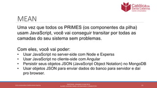 14
PROFESSOR: LEONARDO VITAZIK NETO
ALUNOS: DJIOVANI CABRAL LUIS MACHADO E, OSMAR PETRY
Cetro Universitário Católica Santa Catarina
MEAN
Uma vez que todos os PRIMES (os componentes da pilha)
usam JavaScript, você vai conseguir transitar por todas as
camadas do seu sistema sem problemas.
Com eles, você vai poder:
• Usar JavaScript no server-side com Node e Experss
• Usar JavaScript no cliente-side com Angular
• Persistir seus objetos JSON (JavaScript Object Notation) no MongoDB
• Usar objetos JSON para enviar dados do banco para servidor e daí
pro browser.
 