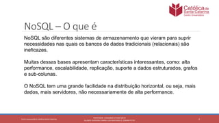 3
PROFESSOR: LEONARDO VITAZIK NETO
ALUNOS: DJIOVANI CABRAL LUIS MACHADO E, OSMAR PETRY
Cetro Universitário Católica Santa Catarina
NoSQL – O que é
NoSQL são diferentes sistemas de armazenamento que vieram para suprir
necessidades nas quais os bancos de dados tradicionais (relacionais) são
ineficazes.
Muitas dessas bases apresentam características interessantes, como: alta
performance, escalabilidade, replicação, suporte a dados estruturados, grafos
e sub-colunas.
O NoSQL tem uma grande facilidade na distribuição horizontal, ou seja, mais
dados, mais servidores, não necessariamente de alta performance.
 