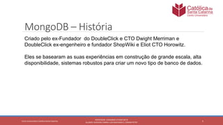 5
PROFESSOR: LEONARDO VITAZIK NETO
ALUNOS: DJIOVANI CABRAL LUIS MACHADO E, OSMAR PETRY
Cetro Universitário Católica Santa Catarina
MongoDB – História
Criado pelo ex-Fundador do DoubleClick e CTO Dwight Merriman e
DoubleClick ex-engenheiro e fundador ShopWiki e Eliot CTO Horowitz.
Eles se basearam as suas experiências em construção de grande escala, alta
disponibilidade, sistemas robustos para criar um novo tipo de banco de dados.
 