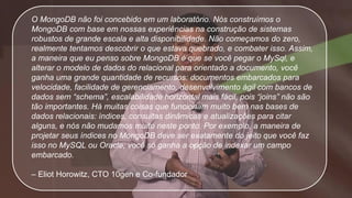 O MongoDB não foi concebido em um laboratório. Nós construímos o
MongoDB com base em nossas experiências na construção de sistemas
robustos de grande escala e alta disponibilidade. Não começamos do zero,
realmente tentamos descobrir o que estava quebrado, e combater isso. Assim,
a maneira que eu penso sobre MongoDB é que se você pegar o MySql, e
alterar o modelo de dados do relacional para orientado a documento, você
ganha uma grande quantidade de recursos: documentos embarcados para
velocidade, facilidade de gerenciamento, desenvolvimento ágil com bancos de
dados sem “schema”, escalabilidade horizontal mais fácil, pois “joins” não são
tão importantes. Há muitas coisas que funcionam muito bem nas bases de
dados relacionais: índices, consultas dinâmicas e atualizações para citar
alguns, e nós não mudamos muito neste ponto. Por exemplo, a maneira de
projetar seus índices no MongoDB deve ser exatamente do jeito que você faz
isso no MySQL ou Oracle, você só ganha a opção de indexar um campo
embarcado.
– Eliot Horowitz, CTO 10gen e Co-fundador
 