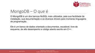 7
PROFESSOR: LEONARDO VITAZIK NETO
ALUNOS: DJIOVANI CABRAL LUIS MACHADO E, OSMAR PETRY
Cetro Universitário Católica Santa Catarina
MongoDB – O que é
O MongoDB é um dos bancos NoSQL mais utilizados, pela sua facilidade de
instalação, sua documentação e os diversos drivers para inúmeras linguagens
de programação.
Ele é um banco de dados orientado a documentos, escalável, livre de
esquema, de alto desempenho e código aberto escrito em C++.
 