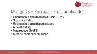 8
PROFESSOR: LEONARDO VITAZIK NETO
ALUNOS: DJIOVANI CABRAL LUIS MACHADO E, OSMAR PETRY
Cetro Universitário Católica Santa Catarina
MongoDB – Principais Funcionalidades
• Orientação a documentos(JSON/BSON)
• Suporte a index
• Replicação e alta disponibilidade
• Auto-sharding
• Map/reduce GridFS
• Suporte comercial da 10gen.
 