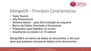 9
PROFESSOR: LEONARDO VITAZIK NETO
ALUNOS: DJIOVANI CABRAL LUIS MACHADO E, OSMAR PETRY
Cetro Universitário Católica Santa Catarina
MongoDB – Principais Caracteristicas
• Open Source
• Alta Performance
• Schema Aberto – para fácil evolução do esquema
• Banco de Dados Orientado a Documento
• Preparador para trabalhar na nuvem
• Atualmente na versão 3.2.10 estável
MongoGB é um banco de dados de documento, e isto quer
dizer que podemos armazenar dados como documentos.
 
