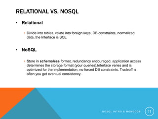 RELATIONAL VS. NOSQL
• Relational
• Divide into tables, relate into foreign keys, DB constraints, normalized
data, the Interface is SQL

• NoSQL
• Store in schemaless format, redundancy encouraged, application access
determines the storage format (your queries).Interface varies and is
optimized for the implementation, no forced DB constraints. Tradeoff is
often you get eventual consistency.

NOSQL INTRO & MONGODB

11

 
