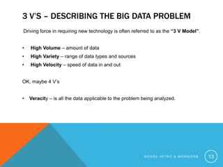 3 V’S – DESCRIBING THE BIG DATA PROBLEM
Driving force in requiring new technology is often referred to as the “3 V Model”.
•

High Volume – amount of data

•

High Variety – range of data types and sources

•

High Velocity – speed of data in and out

OK, maybe 4 V’s

•

Veracity – is all the data applicable to the problem being analyzed.

NOSQL INTRO & MONGODB

13

 