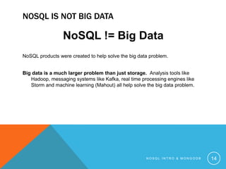 NOSQL IS NOT BIG DATA

NoSQL != Big Data
NoSQL products were created to help solve the big data problem.
Big data is a much larger problem than just storage. Analysis tools like
Hadoop, messaging systems like Kafka, real time processing engines like
Storm and machine learning (Mahout) all help solve the big data problem.

NOSQL INTRO & MONGODB

14

 