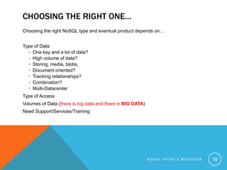 CHOOSING THE RIGHT ONE…
Choosing the right NoSQL type and eventual product depends on…
Type of Data
• One key and a lot of data?
• High volume of data?
• Storing, media, blobs,
• Document oriented?
• Tracking relationships?
• Combination?
• Multi-Datacenter
Type of Access
Volumes of Data (there is big data and there is BIG DATA)
Need Support/Services/Training

NOSQL INTRO & MONGODB

16

 