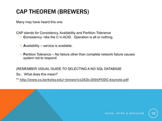 CAP THEOREM (BREWERS)
Many may have heard this one
CAP stands for Consistency, Availability and Partition Tolerance
• Consistency –like the C in ACID. Operation is all or nothing,
• Availability – service is available.
• Partition Tolerance – No failure other than complete network failure causes
system not to respond
(REMEMBER VISUAL GUIDE TO SELECTING A NO SQL DATABASE
So.. What does this mean?
** http://www.cs.berkeley.edu/~brewer/cs262b-2004/PODC-keynote.pdf

NOSQL INTRO & MONGODB

19

 