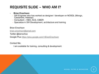 REQUISITE SLIDE – WHO AM I?
-

Brian Enochson
- SW Engineer who has worked as designer / developer on NOSQL (Mongo,
Cassandra, Hadoop)
- Consultant – HBO, ACS, CIBER
- Specialize in SW Development, architecture and training

Brian Enochson
brian.enochson@gmail.com
Twitter @benochso
Google Plus https://plus.google.com/+BrianEnochson

Contact Me:
I am available for training, consulting & development.

NOSQL INTRO & MONGODB

2

 