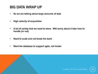 BIG DATA WRAP UP
•

So we are talking about large amounts of data

•

High velocity of acquisition

•

A lot of variety that we need to store. Will worry about it later how to
handle (or not)

•

Need to scale and not break the bank

•

Want the database to support agile, not hinder

NOSQL INTRO & MONGODB

22

 