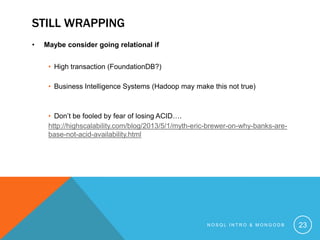 STILL WRAPPING
•

Maybe consider going relational if
• High transaction (FoundationDB?)

• Business Intelligence Systems (Hadoop may make this not true)

• Don’t be fooled by fear of losing ACID….
http://highscalability.com/blog/2013/5/1/myth-eric-brewer-on-why-banks-arebase-not-acid-availability.html

NOSQL INTRO & MONGODB

23

 
