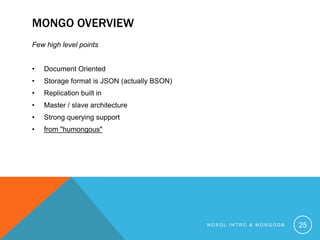 MONGO OVERVIEW
Few high level points
•

Document Oriented

•

Storage format is JSON (actually BSON)

•

Replication built in

•

Master / slave architecture

•

Strong querying support

•

from "humongous"

NOSQL INTRO & MONGODB

25

 