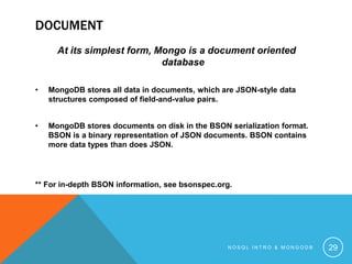 DOCUMENT
At its simplest form, Mongo is a document oriented
database
•

MongoDB stores all data in documents, which are JSON-style data
structures composed of field-and-value pairs.

•

MongoDB stores documents on disk in the BSON serialization format.
BSON is a binary representation of JSON documents. BSON contains
more data types than does JSON.

** For in-depth BSON information, see bsonspec.org.

NOSQL INTRO & MONGODB

29

 