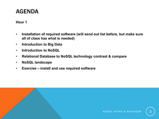 AGENDA
Hour 1
•

Installation of required software (will send out list before, but make sure
all of class has what is needed)

•

Introduction to Big Data

•

Introduction to NoSQL

•

Relational Database to NoSQL technology contrast & compare

•

NoSQL landscape

•

Exercise – install and use required software

NOSQL INTRO & MONGODB

3

 