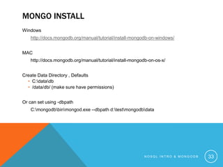 MONGO INSTALL
Windows
http://docs.mongodb.org/manual/tutorial/install-mongodb-on-windows/
MAC

http://docs.mongodb.org/manual/tutorial/install-mongodb-on-os-x/
Create Data Directory , Defaults
• C:datadb
• /data/db/ (make sure have permissions)
Or can set using -dbpath
C:mongodbbinmongod.exe --dbpath d:testmongodbdata

NOSQL INTRO & MONGODB

33

 