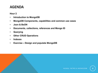 AGENDA
Hour 2
•

Introduction to MongoDB

•

MongoDB Components, capabilities and common use cases

•

Json & BsON

•

Documents, collections, references and Mongo ID

•

Querying

•

Other CRUD Operations

•

Indexes

•

Exercise – Design and populate MongoDB

NOSQL INTRO & MONGODB

4

 