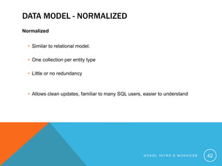 DATA MODEL - NORMALIZED
Normalized
• Similar to relational model.

• One collection per entity type
• Little or no redundancy

• Allows clean updates, familiar to many SQL users, easier to understand

NOSQL INTRO & MONGODB

42

 