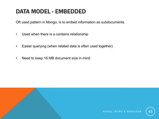 DATA MODEL - EMBEDDED
Oft used pattern in Mongo, is to embed information as subdocuments.
•

Used when there is a contains relationship

•

Easier querying (when related data is often used together)

•

Need to keep 16 MB document size in mind

NOSQL INTRO & MONGODB

45

 