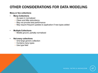 OTHER CONSIDERATIONS FOR DATA MODELING
Many or few collections
•

Many Collections
• As seen in normalized
• Clean and little redundancy
• May not provide best performance
• May require frequent updates to application if new types added

•

Multiple Collections
• Middle ground, partially normalized

•

Not many collections
• One large generic collection
• Contains many types
• Use type field

NOSQL INTRO & MONGODB

47

 