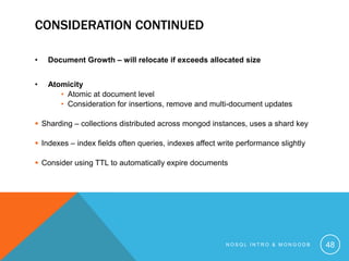 CONSIDERATION CONTINUED
•

Document Growth – will relocate if exceeds allocated size

•

Atomicity
• Atomic at document level
• Consideration for insertions, remove and multi-document updates

 Sharding – collections distributed across mongod instances, uses a shard key
 Indexes – index fields often queries, indexes affect write performance slightly
 Consider using TTL to automatically expire documents

NOSQL INTRO & MONGODB

48

 