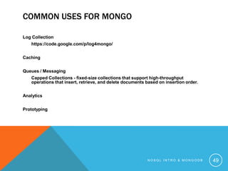 COMMON USES FOR MONGO
Log Collection
https://code.google.com/p/log4mongo/
Caching
Queues / Messaging
Capped Collections - fixed-size collections that support high-throughput
operations that insert, retrieve, and delete documents based on insertion order.
Analytics
Prototyping

NOSQL INTRO & MONGODB

49

 