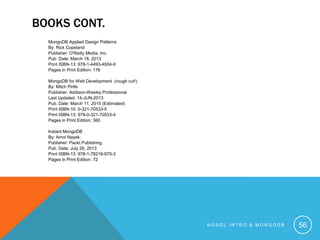 BOOKS CONT.
MongoDB Applied Design Patterns
By: Rick Copeland
Publisher: O'Reilly Media, Inc.
Pub. Date: March 18, 2013
Print ISBN-13: 978-1-4493-4004-9
Pages in Print Edition: 176

MongoDB for Web Development (rough cut!)
By: Mitch Pirtle
Publisher: Addison-Wesley Professional
Last Updated: 14-JUN-2013
Pub. Date: March 11, 2015 (Estimated)
Print ISBN-10: 0-321-70533-5
Print ISBN-13: 978-0-321-70533-4
Pages in Print Edition: 360
Instant MongoDB
By: Amol Nayak;
Publisher: Packt Publishing
Pub. Date: July 26, 2013
Print ISBN-13: 978-1-78216-970-3
Pages in Print Edition: 72

NOSQL INTRO & MONGODB

56

 