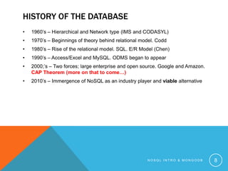 HISTORY OF THE DATABASE
•

1960’s – Hierarchical and Network type (IMS and CODASYL)

•

1970’s – Beginnings of theory behind relational model. Codd

•

1980’s – Rise of the relational model. SQL. E/R Model (Chen)

•

1990’s – Access/Excel and MySQL. ODMS began to appear

•

2000;’s – Two forces; large enterprise and open source. Google and Amazon.
CAP Theorem (more on that to come…)

•

2010’s – Immergence of NoSQL as an industry player and viable alternative

NOSQL INTRO & MONGODB

8

 