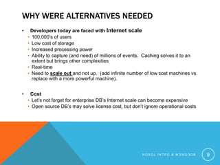 WHY WERE ALTERNATIVES NEEDED
•

Developers today are faced with Internet scale
• 100,000’s of users
• Low cost of storage
• Increased processing power
• Ability to capture (and need) of millions of events. Caching solves it to an
extent but brings other complexities
• Real-time
• Need to scale out and not up. (add infinite number of low cost machines vs.
replace with a more powerful machine).

•

Cost
• Let’s not forget for enterprise DB’s Internet scale can become expensive
• Open source DB’s may solve license cost, but don’t ignore operational costs

NOSQL INTRO & MONGODB

9

 